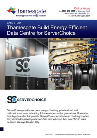 ServerChoice provide secure managed hosting, private cloud and
collocation services to leading Internet-dependent organisations. Known for
their highly resilient approach, ServerChoice faced several challenges when
they decided to develop a brown-field site to house their new “SC-2” data
centre in Welwyn Garden City.
CASE STUDY
Thamesgate Build Energy Efficient
Data Centre for ServerChoice
1
Call us today
on 0800 210 0088 to discover more
about what we can do for you
or visit thamesgate.com
thamesgatebuilding power and energy solutions
CASE STUDY | Thamesgate Build Energy Efficient Data Centre for ServerChoice
SERVERCHOICE
 