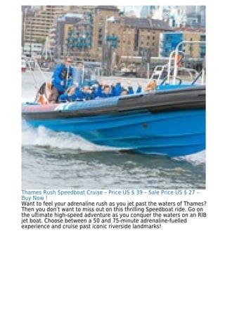 Thames Rush Speedboat Cruise – Price US $ 39 – Sale Price US $ 27 –
Buy Now !
Want to feel your adrenaline rush as you jet past the waters of Thames?
Then you don’t want to miss out on this thrilling Speedboat ride. Go on
the ultimate high-speed adventure as you conquer the waters on an RIB
jet boat. Choose between a 50 and 75-minute adrenaline-fuelled
experience and cruise past iconic riverside landmarks!
 