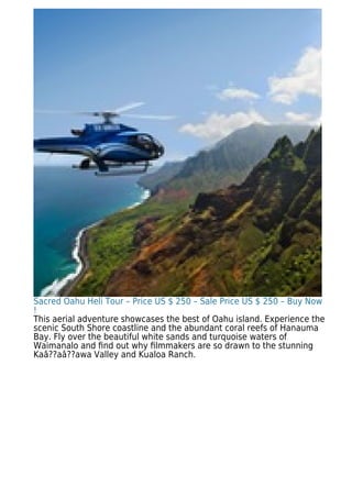 Sacred Oahu Heli Tour – Price US $ 250 – Sale Price US $ 250 – Buy Now
!
This aerial adventure showcases the best of Oahu island. Experience the
scenic South Shore coastline and the abundant coral reefs of Hanauma
Bay. Fly over the beautiful white sands and turquoise waters of
Waimanalo and ﬁnd out why ﬁlmmakers are so drawn to the stunning
Kaâ??aâ??awa Valley and Kualoa Ranch.
 