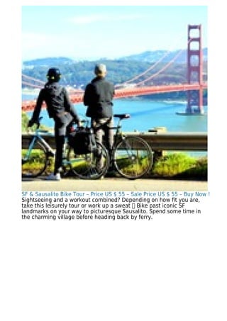 SF & Sausalito Bike Tour – Price US $ 55 – Sale Price US $ 55 – Buy Now !
Sightseeing and a workout combined? Depending on how ﬁt you are,
take this leisurely tour or work up a sweat Bike past iconic SF
landmarks on your way to picturesque Sausalito. Spend some time in
the charming village before heading back by ferry.
 