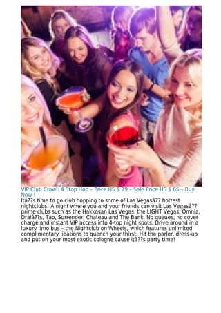 VIP Club Crawl: 4 Stop Hop – Price US $ 79 – Sale Price US $ 65 – Buy
Now !
Itâ??s time to go club hopping to some of Las Vegasâ?? hottest
nightclubs! A night where you and your friends can visit Las Vegasâ??
prime clubs such as the Hakkasan Las Vegas, the LIGHT Vegas, Omnia,
Draiâ??s, Tao, Surrender, Chateau and The Bank. No queues, no cover
charge and instant VIP access into 4-top night spots. Drive around in a
luxury limo bus – the Nightclub on Wheels, which features unlimited
complimentary libations to quench your thirst. Hit the parlor, dress-up
and put on your most exotic cologne cause itâ??s party time!
 