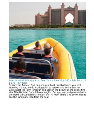 Palm Jumeirah & Burj Al Arab Boat Tour – Price US $ 200 – Sale Price US
$ 175 – Buy Now !
Explore the Arabian Gulf on a magical boat ride that takes you past
stunning islands, iconic architectural structures and white beaches.
Cruise past the Palm Jumeirah and soak in the beauty of the exotic ﬁve
star Atlantis Hotel from diﬀerent angles. Get up close and personal with
the world’s ﬁrst seven star hotel – Burj Al Arab. There’s no better way to
see this landmark than from the sea!
 