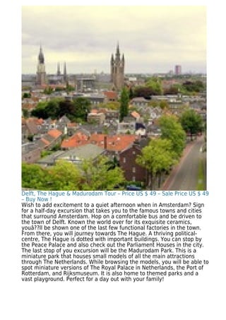 Delft, The Hague & Madurodam Tour – Price US $ 49 – Sale Price US $ 49
– Buy Now !
Wish to add excitement to a quiet afternoon when in Amsterdam? Sign
for a half-day excursion that takes you to the famous towns and cities
that surround Amsterdam. Hop on a comfortable bus and be driven to
the town of Delft. Known the world over for its exquisite ceramics,
youâ??ll be shown one of the last few functional factories in the town.
From there, you will journey towards The Hague. A thriving political-
centre, The Hague is dotted with important buildings. You can stop by
the Peace Palace and also check out the Parliament Houses in the city.
The last stop of you excursion will be the Madurodam Park. This is a
miniature park that houses small models of all the main attractions
through The Netherlands. While browsing the models, you will be able to
spot miniature versions of The Royal Palace in Netherlands, the Port of
Rotterdam, and Rijksmuseum. It is also home to themed parks and a
vast playground. Perfect for a day out with your family!
 