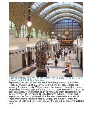 MusÃ©e d’Orsay and Paris in the Nineteenth Century – Price US $ 57.38
– Sale Price US $ 51.96 – Buy Now !
Experience the best of Paris on this 3-hour long intense tour of the
Musee dâ??Orsay which gives you skip-the-line access. Explore the
amazing 19th- and early 20th-century collections of this world-renowned
museum with the guidance of a historian. Immerse yourself in one of the
best collections of Impressionist art in Paris and learn about the major
art movements of the period like the Barbizon school, Realism and
Impressionism. Get acquainted with the most celebrated masters of
these movements including Monet, Degas, and Courbet. Trace the
evolution of 19th and early 20th-century French art on this unforgettable
tour.
 