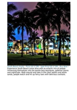 South Beach Sizzle – Price US $ 199 – Sale Price US $ 199 – Buy Now !
Experience South Beach come alive with an eclectic mix of people
immersing themselves into the world-class boutiques, galleries stores
and nightclubs. Walk around and take in the clear waters and white
sands, people watch and hit up fancy bars with delicious cocktails.
 