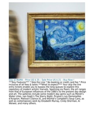 Day at MoMA – Price US $ 25 – Sale Price US $ 21 – Buy Now !
***Key Features*** * Skip the Line * No booking or credit card fee * Price
inclusive of all fees & taxes ***What to expect?*** Your skip the line
entry tickets enable you to bypass the long queues to explore this
repository of modern artistic marvels. Spanning six ﬂoors, the art ranges
from that of European inﬂuences of the 1880’s to the present day design
and art. The galleries include some modern day gems such as Monet’s
Water Lilies, van Gogh’s The Starry Night, Picasso’s Les Demoiselles
d’Avignon, Matisse’s Dance (I), and Warhol’s Campbell’s Soup Cans, as
well as contemporary work by Elizabeth Murray, Cindy Sherman, Ai
Weiwei, and many others.
 