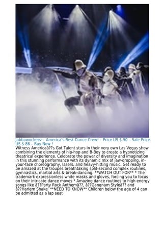 Jabbawockeez – America’s Best Dance Crew! – Price US $ 90 – Sale Price
US $ 86 – Buy Now !
Witness Americaâ??s Got Talent stars in their very own Las Vegas show
combining the elements of hip-hop and B-Boy to create a hypnotizing
theatrical experience. Celebrate the power of diversity and imagination
in this stunning performance with its dynamic mix of jaw-dropping, in-
your-face choreography, lasers, and heavy-hitting music. Get ready to
be amazed at the troupes breathtaking split-second complex routines,
gymnastics, martial arts & break-dancing. **WATCH OUT FOR** * The
trademark expressionless white masks and gloves, forcing you to focus
on their intricate dance moves * Amazing dance routines to high energy
songs like â??Party Rock Anthemâ??, â??Gangnam Styleâ?? and
â??Harlem Shake’ **NEED TO KNOW** Children below the age of 4 can
be admitted as a lap seat
 