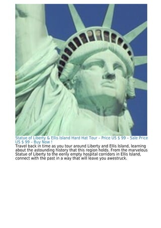 Statue of Liberty & Ellis Island Hard Hat Tour – Price US $ 99 – Sale Price
US $ 99 – Buy Now !
Travel back in time as you tour around Liberty and Ellis Island, learning
about the astounding history that this region holds. From the marvelous
Statue of Liberty to the eerily empty hospital corridors in Ellis Island,
connect with the past in a way that will leave you awestruck.
 