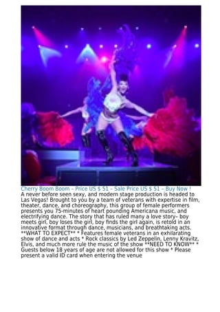 Cherry Boom Boom – Price US $ 51 – Sale Price US $ 51 – Buy Now !
A never before seen sexy, and modern stage production is headed to
Las Vegas! Brought to you by a team of veterans with expertise in ﬁlm,
theater, dance, and choreography, this group of female performers
presents you 75-minutes of heart pounding Americana music, and
electrifying dance. The story that has ruled many a love story– boy
meets girl, boy loses the girl, boy ﬁnds the girl again, is retold in an
innovative format through dance, musicians, and breathtaking acts.
**WHAT TO EXPECT** * Features female veterans in an exhilarating
show of dance and acts * Rock classics by Led Zeppelin, Lenny Kravitz,
Elvis, and much more rule the music of the show **NEED TO KNOW** *
Guests below 18 years of age are not allowed for this show * Please
present a valid ID card when entering the venue
 