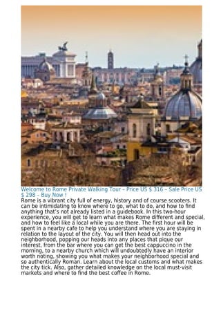 Welcome to Rome Private Walking Tour – Price US $ 316 – Sale Price US
$ 298 – Buy Now !
Rome is a vibrant city full of energy, history and of course scooters. It
can be intimidating to know where to go, what to do, and how to ﬁnd
anything that’s not already listed in a guidebook. In this two-hour
experience, you will get to learn what makes Rome diﬀerent and special,
and how to feel like a local while you are there. The ﬁrst hour will be
spent in a nearby cafe to help you understand where you are staying in
relation to the layout of the city. You will then head out into the
neighborhood, popping our heads into any places that pique our
interest, from the bar where you can get the best cappuccino in the
morning, to a nearby church which will undoubtedly have an interior
worth noting, showing you what makes your neighborhood special and
so authentically Roman. Learn about the local customs and what makes
the city tick. Also, gather detailed knowledge on the local must-visit
markets and where to ﬁnd the best coﬀee in Rome.
 