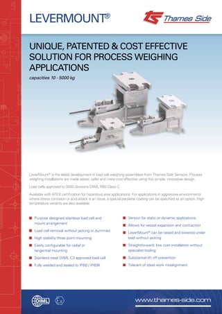 www.thames-side.com
LEVERMOUNT®
Unique, patented & cost effective
solution for process weighing
applications
capacities 10 - 5000 kg
LeverMount®
is the latest development in load cell weighing assemblies from Thames Side Sensors. Process
weighing installations are made easier, safer and more cost effective using this simple, innovative design.
Load cells approved to 3000 divisions OIML R60 Class C.
Available with ATEX certification for hazardous area applications. For applications in aggressive environments
where stress corrosion or acid attack is an issue, a special parylene coating can be specified as an option. High
temperature variants are also available.
■	 Purpose designed stainless load cell and
mount arrangement
■	 Load cell removal without jacking or dummies
■	 High stability three point mounting
■	 Easily configurable for radial or
tangential mounting
■	 Stainless steel OIML C3 approved load cell
■	 Fully welded and sealed to IP68 / IP69K
■	 Version for static or dynamic applications
■	 Allows for vessel expansion and contraction
■	 LeverMount®
can be raised and lowered under
load without jacking
■	 Straightforward, low cost installation without
specialist tooling
■	 Substantial lift off prevention
■	 Tolerant of steel work misalignment
 