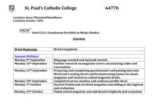 St. Paul’s Catholic College 64770
Candidate Name:ThaminaChowdhury
Candidate Number: 5899
Unit G321: Foundation Portfolio in Media Studies
Schedule
Week Beginning Work Completed
Summer Holidays
Monday 9th September Blog page created and log book started.
Monday 16th September Further research on magazine covers ad analyzing codes and
conventions
Monday 23rd September Preparing and completing questionnaire and putting data into
Word and creating charts and brainstorming names for music
magazine and started on school magazine drafts.
Monday 30th September Completed survey monkey and audience profile sheet
Monday 7th October Started Prelim task of school magazine and adding to the logbook
and evaluation
Monday 14th October Finish school magazine and add detail to logbook and evaluation
 