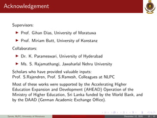 Acknowledgement
Supervisors:
Prof. Gihan Dias, University of Moratuwa
Prof. Miriam Butt, University of Konstanz
Collaborators:
Dr. K. Parameswari, University of Hyderabad
Ms. S. Rajamathangi, Jawaharlal Nehru University
Scholars who have provided valuable inputs:
Prof. S.Rajendren, Prof. S.Ramesh, Colleagues at NLPC
Most of these works were supported by the Accelerating Higher
Education Expansion and Development (AHEAD) Operation of the
Ministry of Higher Education, Sri Lanka funded by the World Bank, and
by the DAAD (German Academic Exchange Office).
Sarves, NLPC, University of Moratuwa Thamizhi-LPTs December 12, 2020 10 / 10
 