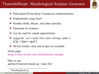 ThamizhiMorph: Morphological Analyser/Generator
Rule-based (Finite-State Transducer) implementation
Implemented using foma4
Handles Verbs, Nouns, and other particles
Generates all analyses
Can be used for morph segmentation
வந்தான் வா|+verb|+fin|+sim|+strong|+past=(
ந்)த்|+3sgm=ஆன்)
All the models, data and scripts are available
Home page:
http://nlp-tools.uom.lk/thamizhi-morph/
How to use:
python3 thamizhi-morph.py ”input-file”
4fomafst.github.io/
Sarves, NLPC, University of Moratuwa Thamizhi-LPTs December 12, 2020 5 / 10
 