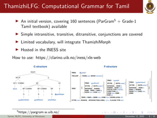 ThamizhiLFG: Computational Grammar for Tamil
An initial version, covering 160 sentences (ParGram5
+ Grade-1
Tamil textbook) available
Simple intransitive, transitive, ditransitive, conjunctions are covered
Limited vocabulary, will integrate ThamizhiMorph
Hosted in the INESS site
How to use: https://clarino.uib.no/iness/xle-web
5https://pargram.w.uib.no/
Sarves, NLPC, University of Moratuwa Thamizhi-LPTs December 12, 2020 8 / 10
 