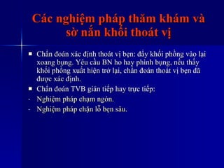 Các nghiệm pháp thăm khám và sờ nắn khối thoát vị Chẩn đoán xác định thoát vị bẹn: đẩy khối phồng vào lại xoang bụng. Yêu cầu BN ho hay phình bụng, nếu thấy khối phồng xuất hiện trở lại, chẩn đoán thoát vị bẹn đã được xác định. Chẩn đoán TVB gián tiếp hay trực tiếp: Nghiệm   pháp   chạm   ngón . Nghiệm   pháp   chặn   lỗ   bẹn   sâu . 
