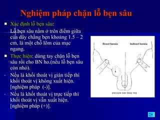 Nghiệm pháp chặn lỗ bẹn sâu Xác định lỗ bẹn sâu :  Lỗ bẹn sâu nằm ở trên điểm giữa của dây chằng bẹn khoảng 1.5 – 2 cm, là một chỗ lõm của mạc ngang. Thực hiện : dùng tay chặn lỗ bẹn sâu rồi cho BN ho.(nếu lỗ bẹn sâu còn nhỏ). Nếu là khối thoát vị gián tiếp thì khối thoát vị không xuất hiện.[nghiệm pháp  (-)]. Nếu là khốt thoát vị trực tiếp thì khối thoát vị vẫn xuất hiện.[nghiệm pháp (+)]. 