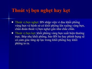 Thoát vị bẹn nghẹt hay kẹt Thoát vị bẹn nghẹt : BN nhập viện vì đau khối phồng vùng bẹn và bệnh sử có khối phồng lên xuống vùng bẹn, chẩn đoán thoát vị bẹn nghẹt gần như chắc chắn. Thoát vị bẹn kẹt : khối phồng vùng bẹn xuất hiện thường trực. Bóp nhẹ khối phồng, bảo BN ho hay phình bụng sẽ có cảm giác tăng áp lực trong khối phồng hay khối phồng to ra. 