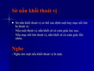 Sờ nắn khối thoát vị Sờ nắn khối thoát vị có thể xác định ruột hay mạc nối lớn bị thoát vị: Nếu ruột thoát vị, nắn khối sẽ có cảm giác lọc xọc. Nếu mạc nối lớn thoát vị, nắn khối sẽ có cảm giác lổn nhổn. Nghe - Nghe âm ruột nếu khối thoát vị là ruột. 