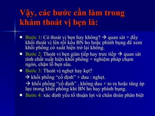 Vậy, các bước cần làm trong khám thoát vị bẹn là: Bước 1 : Có thoát vị bẹn hay không?    quan sát + đẩy khối thoát vị lên rồi kêu BN ho hoặc phình bụng để xem khối phồng có xuất hiện trở lại không. Bước 2:  Thoát vi bẹn gián tiếp hay trưc tiếp    quan sát tính chất xuất hiện khối phồng + nghiệm pháp chạm ngón, chặn lỗ bẹn sâu. Bước 3:  Thoát vị nghẹt hay kẹt?     khối phồng “cố định” + đau : nghẹt.    khối phồng “cố định” , không đau + to ra hoặc tăng áp lực trong khối phồng khi BN ho hay phình bụng. Bước 4:  xác định yếu tố thuận lợi và chẩn đoán phân biệt 