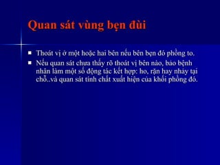Quan sát vùng bẹn đùi Thoát vị ở một hoặc hai bên nếu bên bẹn đó phồng to. Nếu quan sát chưa thấy rõ thoát vị bên nào, bảo bệnh nhân làm một số động tác kết hợp: ho, rặn hay nhảy tại chỗ..và quan sát tính chất xuất hiện của khối phồng đó. 