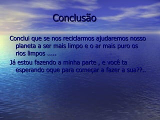 Conclusão   Conclui que se nos reciclarmos ajudaremos nosso planeta a ser mais limpo e o ar mais puro os rios limpos ..... Já estou fazendo a minha parte , e você ta esperando oque para começar a fazer a sua??.. 