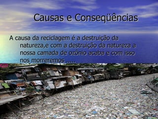 Causas e Conseqüências  A causa da reciclagem é a destruição da natureza,e com a destruição da natureza a nossa camada de ozônio acaba e com isso nos morreremos ..... 
