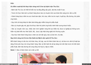 triệu
Ưu điểm vượt trội khi thực hiện nâng mũi S line tại bệnh viện Thu Cúc:
- Bệnh viện Thu Cúc với thiết kế kiến trúc hạ tầng đẳng cấp quốc, đạt tiêu chuẩn 5 sao
- Trước khi thực hiện dịch vụ khách hàng được bác sỹ chuyên môn cao khám lâm sàng và tư vấn cụ thể.
- Khách hàng được kiểm tra sức khoẻ toàn diện: thử máu, kiểm tra tim mạch, huyết áp, tiểu đường, thử phản
ứng thuốc.
- Quy trình vô trùng khép kín đảm bảo không gây nhiễm trùng khi phẫu thuật
- Bác sỹ chuyên gây mê, gây tê sẽ thực hiện thử phản ứng thuốc tránh hiện tượng shock thuốc.
- Bác sỹ chuyên môn cao, nhiều năm kinh nghiệm trong lĩnh vực thẩm mỹ, được tu nghiệp tại những nước
thẩm mỹ phát triển như Hàn Quốc, Mỹ…được cập nhật công nghệ mới thường xuyên.
- Sau thực hiện khách hàng được chăm sóc bởi đội ngũ y bác sỹ tận tình, chu đáo
Quy trình nâng mũi S-Line Hàn Quốc tại Bệnh viện quốc tế Thu Cúc :
Mỗi khách hàng có cấu trúc mũi khác nhau, bởi vậy, sau khi thăm khám bác sỹ, sẽ đưa ra tư vấn kỹ thuật tạo
dáng S-line phù hợp cho từng khách hàng. Bác sỹ tiến hành đo vẽ tạo dáng mũi cẩn thận trước khi tiến hành
phẫu thuật, đảm bảo đường nét cong sống mũi hợp lý, đẹp tư nhiên.
Bước 1 : Bác sĩ thăm khám và tư vấn cụ thể

open in browser PRO version

Are you a developer? Try out the HTML to PDF API

pdfcrowd.com

 