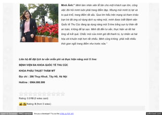 Minh Ánh:” Mình làm nhân viên lễ tân cho một k hách sạn lớn, công
việc đòi hỏi mình luôn phải trang điểm đẹp. Nhưng mũi mình bị tẹt và
to quá k hổ, trang điểm rất xấu. Qua tìm hiểu trên mạng và tham k hảo
bạn bè đã ừng sử dụng dịch vụ nâng mũi, mình được biết Bệnh viện
Quốc tế Thu Cúc đang áp dụng nâng mũi S-line bằng sụn tự thân rất
an toàn, k hông để lại sẹo. Mình đã đến tư vấn, thực hiện và rất hài
lòng về k ết quả. Chiếc mũi của mình giờ đã thanh tú, tự nhiên và hài
hòa với k huôn mặt hơn rất nhiều. Mình cũng k hông phải mất nhiều
thời gian ngồi trang điểm như trước nữa.”

Liên hệ để đặt lịch tư vấn miễn phí và thực hiện nâng mũi S line:
BỆNH VIỆN ĐA KHOA QUỐC TẾ THU CÚC
KHOA PHẪU THUẬT THẨM MỸ
Địa chỉ : 286 Thụy Khuê, Tây Hồ, Hà Nội
Hotline : 0964.080.999

Rating: 0.0/10 (0 votes cast)
Rating: 0 (from 0 votes)

open in browser PRO version

Are you a developer? Try out the HTML to PDF API

pdfcrowd.com

 