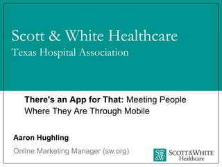 Scott & White Healthcare
Texas Hospital Association



   There's an App for That: Meeting People
   Where They Are Through Mobile


Aaron Hughling
Online Marketing Manager (sw.org)
 