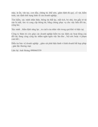 máy, in ấn, vân tay, con dấu, chứng từ, khế ước, giám định đá quý, cổ vật, kiểm
toán, xác định tình trạng kinh tế của doanh nghiệp;
Tìm kiếm, xác minh nhân thân, thông tin thất lạc, mất tích, bỏ nhà, tìm giấy tờ tài
sản bị mất, tìm và cung cấp thông tin, bằng chứng phục vụ cho việc hiểu đối tác,
cộng tác;
Xác minh , thẩm định năng lực , tư cách của nhân viên trong quá khứ và hiện tại;
Công ty thám tử còn giúp các doanh nghiệp kiểm tra xác định các hoạt động của
đối tác đang cùng cộng tác nhằm ngăn ngừa việc lừa đảo , bội ước hoặc vi phạm
cam kết ;
Điều tra bảo vệ doanh nghiệp , giám sát phát hiện hành vi kinh doanh bất hợp pháp
, gian lận thương mại;
Liên hệ: Anh Hoàng 0988465559
 