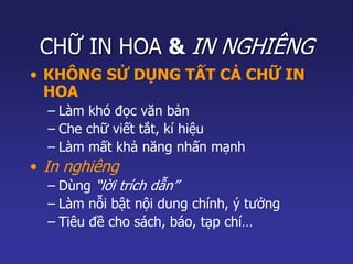 CHỮ IN HOA & IN NGHIÊNG 
• KHÔNG SỬ DỤNG TẤT CẢ CHỮ IN 
HOA 
– Làm khó đọc văn bản 
– Che chữ viết tắt, kí hiệu 
– Làm mất khả năng nhấn mạnh 
• In nghiêng 
– Dùng “lời trích dẫn” 
– Làm nỗi bật nội dung chính, ý tưởng 
– Tiêu đề cho sách, báo, tạp chí… 
 