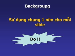 Backgroupg 
Sử dụng chung 1 nền cho mỗi 
slide 
Do !! 
 