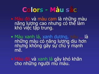 Colors - Màu sắc 
• Màu đỏ và màu cam là những màu 
năng lượng cao nhưng có thể làm 
khó việc tập trung. 
• Màu xanh lá, xanh dương, nâu … là 
những màu có năng lượng dịu hơn 
nhưng không gây sự chú ý mạnh 
mẽ. 
• Màu đỏ và xanh lá gây khó khăn 
cho những người mù màu. 
 