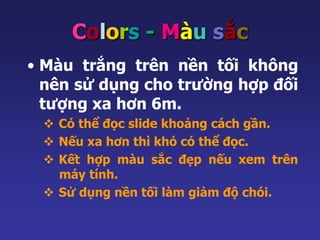 Colors - Màu sắc 
• Màu trắng trên nền tối không 
nên sử dụng cho trường hợp đối 
tượng xa hơn 6m. 
 Có thể đọc slide khoảng cách gần. 
 Nếu xa hơn thì khó có thể đọc. 
 Kết hợp màu sắc đẹp nếu xem trên 
máy tính. 
 Sử dụng nền tối làm giảm độ chói. 
 