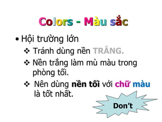 Colors - Màu sắc 
• Hội trường lớn 
 Tránh dùng nền TRẮNG. 
 Nền trắng làm mù màu trong 
phòng tối. 
 Nên dùng nền tối với chữ màu 
là tốt nhất. 
Don’t 
 