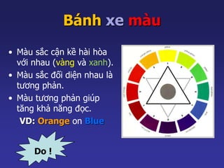 Bánh xe màu 
• Màu sắc cận kề hài hòa 
với nhau (vàng và xanh). 
• Màu sắc đối diện nhau là 
tương phản. 
• Màu tương phản giúp 
tăng khả năng đọc. 
VD: Orange on Blue 
Do ! 
 