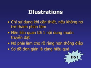 Illustrations 
• Chỉ sử dụng khi cần thiết, nếu không nó 
trở thành phân tâm 
• Nên liên quan tới 1 nội dung muốn 
truyền đạt 
• Nó phải làm cho rõ ràng hơn thông điệp 
• Sơ đồ đơn giản là càng hiệu quả 
Do ! 
 