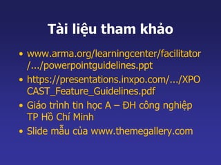 Tài liệu tham khảo 
• www.arma.org/learningcenter/facilitator 
/.../powerpointguidelines.ppt 
• https://presentations.inxpo.com/.../XPO 
CAST_Feature_Guidelines.pdf 
• Giáo trình tin học A – ĐH công nghiệp 
TP Hồ Chí Minh 
• Slide mẫu của www.themegallery.com 
 