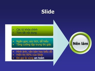Slide 
• Các từ khóa chính 
• Tóm tắt nội dung 
• Ngắn gọn, súc tích, dễ hiểu 
• Tăng cường tập trung thị giác 
• Hình ảnh, văn bản hay biểu đồ 
• Hiển thị 95% của Slide 
• Đó gọi là vùng an toàn 
Nên làm 
 