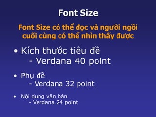 Font Size 
Font Size có thể đọc và người ngồi 
cuối cùng có thể nhìn thấy được 
• Kích thước tiêu đề 
- Verdana 40 point 
• Phụ đề 
- Verdana 32 point 
• Nội dung văn bản 
- Verdana 24 point 
 