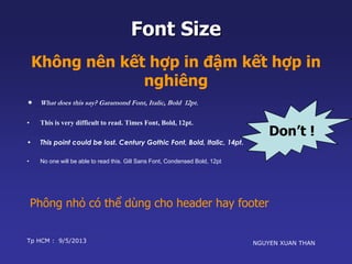 Không nên kết hợp in đậm kết hợp in 
Don’t ! 
Font Size 
nghiêng 
 What does this say? Garamond Font, Italic, Bold 12pt. 
• This is very difficult to read. Times Font, Bold, 12pt. 
• This point could be lost. Century Gothic Font, Bold, Italic, 14pt. 
• No one will be able to read this. Gill Sans Font, Condensed Bold, 12pt 
Phông nhỏ có thể dùng cho header hay footer 
Tp HCM : 9/5/2013 NGUYEN XUAN THAN 
 