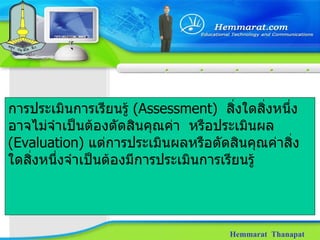 Hemmarat  Thanapat การประเมินการเรียนรู้  ( Assessment )  สิ่งใดสิ่งหนึ่งอาจไม่จำเป็นต้องตัดสินคุณค่า  หรือประเมินผล  (Evaluation)  แต่การประเมินผลหรือตัดสินคุณค่าสิ่งใดสิ่งหนึ่งจำเป็นต้องมีการประเมินการเรียนรู้  