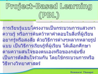 Hemmarat  Thanapat การเรียนรู้แบบโครงงานเป็นกระบวนการแสวงหาความรู้ หรือการค้นคว้าหาคำตอบในสิ่งที่ผู้เรียนอยากรู้หรือสงสัย ด้วยวิธีการต่างๆหลากหลายรูปแบบ เป็นวิธีการเรียนรู้ที่ผู้เรียน ได้เลือกศึกษาตามความสนใจของตนเองหรือของกลุ่มซึ่งเป็นการตัดสินใจร่วมกัน โดยใช้กระบวนการหรือวิธีทางวิทยาศาสตร์ 