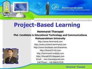 Project-Based Learning Hemmarat  Thanapat Hemmarat Thanapat Phd. Candidate in Educational Technology and Communications Mahasarakham University http://www.hemmarat.com http://www.content.hemmarat.com http://www.facebook.com/thanamsu http://thana33.hi5.com http://hemmarat.multiply.com http://thana8325.blogspot.com Email :  [email_address] Cell Phone : +66 866414318 
