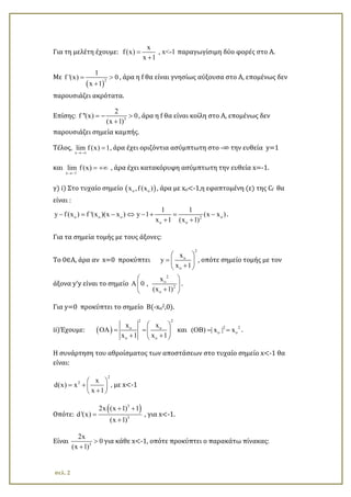 Για τη μελέτη έχουμε:
x
f(x) , x<-1
x 1
=
+
παραγωγίσιμη δύο φορές στο Α.
Με
( )
2
1
f '(x) 0
x 1
= >
+
, άρα η f θα είναι γνησίως αύξουσα στο Α, επομένως δεν
παρουσιάζει ακρότατα.
Επίσης: 3
2
f ''(x) 0
(x 1)
=− >
+
, άρα η f θα είναι κοίλη στο Α, επομένως δεν
παρουσιάζει σημεία καμπής.
Τέλος,
x
lim f (x) 1
→−∞
= , άρα έχει οριζόντια ασύμπτωτη στο -∞ την ευθεία y=1
και
x 1
lim f (x)−
→−
= +∞ , άρα έχει κατακόρυφη ασύμπτωτη την ευθεία x=-1.
γ) i) Στο τυχαίο σημείο ( )o ox ,f (x ) , άρα με xo<-1,η εφαπτομένη (ε) της Cf θα
είναι :
o o o o2
o o
1 1
y f (x ) f '(x )(x x ) y 1 (x x )
x 1 (x 1)
−= − ⇔ − + = −
+ +
.
Για τα σημεία τομής με τους άξονες:
To 0∈A, άρα αν x=0 προκύπτει
2
o
o
x
y
x 1
 
=  
+ 
, οπότε σημείο τομής με τον
άξονα y’y είναι το σημείο
2
o
2
o
x
A 0 ,
(x 1)
 
 
+ 
.
Για y=0 προκύπτει το σημείο Β(-xo2,0).
ii)Έχουμε: ( )
2 2
o o
o o
x x
OA
x 1 x 1
 
= =  
+ + 
και 2 2
o o(OB) | x | x= = .
Η συνάρτηση του αθροίσματος των αποστάσεων στο τυχαίο σημείο x<-1 θα
είναι:
2
2 x
d(x) x
x 1
 
= +  
+ 
, με x<-1
Οπότε:
( )3
3
2x (x 1) 1
d'(x)
(x 1)
+ +
=
+
, για x<-1.
Είναι 3
2x
0
(x 1)
>
+
για κάθε x<-1, οπότε προκύπτει ο παρακάτω πίνακας:
σελ. 2
 