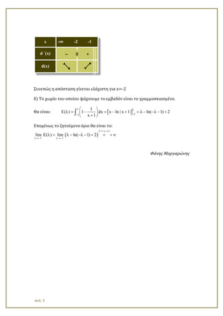 Συνεπώς η απόσταση γίνεται ελάχιστη για x=-2
δ) Το χωρίο του οποίου ψάχνουμε το εμβαδόν είναι το γραμμοσκιασμένο.
Θα είναι: [ ] 22
1
E( ) 1 dx x ln | x 1| ln( 1) 2
x 1
λ λ
−−
 
λ = − = − + = λ − −λ − + 
+ 
∫
Επομένως το ζητούμενο όριο θα είναι το:
( )
2 1 ( )
1 1
lim ( ) lim ln( 1) 2− −
− − −∞
λ→− λ→−
Ε λ = λ − −λ − + = + ∞
Φάνης Μαργαρώνης
x -∞ -2 -1
d ΄(x) -- 0 +
d(x) д е
σελ. 3
 