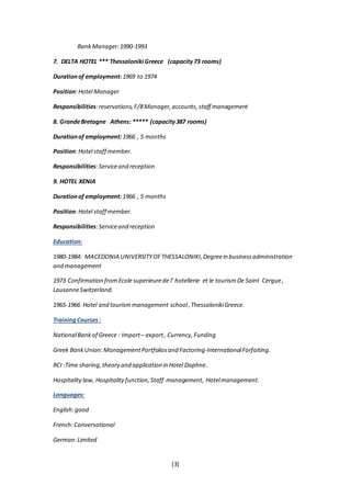 [3]
BankManager:1990-1993
7. DELTA HOTEL *** Thessaloniki Greece (capacity73 rooms)
Durationof employment: 1969 to 1974
Position:Hotel Manager
Responsibilities:reservations,F/BManager,accounts,staff management
8. GrandeBretagne Athens:  (capacity387 rooms)
Durationof employment: 1966 , 5 months
Position:Hotel staff member.
Responsibilities:Serviceand reception
9. HOTEL XENIA
Durationof employment: 1966 , 5 months
Position:Hotel staff member.
Responsibilities:Serviceand reception
Education:
1980-1984: MACEDONIA UNIVERSITYOFTHESSALONIKI, Degreein businessadministration
and management
1973 Confirmation fromEcole superieurede l’ hotellerie et le tourismDe Saint Cergue,
LausanneSwitzerland.
1965-1966 Hotel and tourismmanagement school,ThessalonikiGreece.
TrainingCourses:
NationalBankof Greece : Import – export, Currency,Funding
Greek BankUnion:ManagementPortfoliosand Factoring-InternationalForfaiting.
RCI :Time sharing,theory and application in Hotel Daphne.
Hospitality law, Hospitalityfunction, Staff management, Hotelmanagement.
Languages:
English:good
French:Conversational
German:Limited
 
