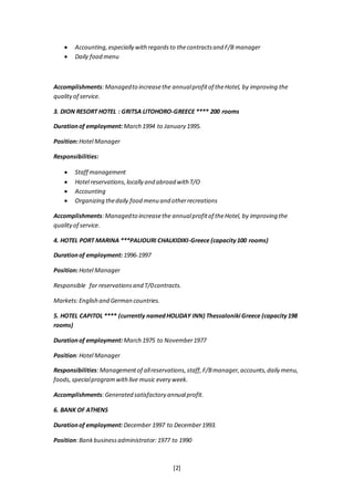 [2]
 Accounting,especially withregardsto thecontractsand F/B manager
 Daily food menu
Accomplishments:Managedto increasethe annualprofitof theHotel, by improving the
qualityof service.
3. DION RESORT HOTEL : GRITSA LITOHORO-GREECE **** 200 rooms
Durationof employment: March 1994 to January 1995.
Position:Hotel Manager
Responsibilities:
 Staff management
 Hotel reservations,locally and abroad with T/O
 Accounting
 Organizing thedaily food menu and otherrecreations
Accomplishments:Managedto increasethe annualprofitof theHotel, by improving the
qualityof service.
4. HOTEL PORT MARINA ***PALIOURI CHALKIDIKI-Greece (capacity100 rooms)
Durationof employment: 1996-1997
Position:Hotel Manager
Responsible for reservationsand T/0contracts.
Markets:English and German countries.
5. HOTEL CAPITOL **** (currently namedHOLIDAY INN) Thessaloniki Greece (capacity198
rooms)
Durationof employment: March 1975 to November1977
Position:Hotel Manager
Responsibilities:Managementof allreservations,staff,F/Bmanager,accounts,daily menu,
foods, specialprogram withlive music every week.
Accomplishments:Generated satisfactory annualprofit.
6. BANK OF ATHENS
Durationof employment: December 1997 to December1993.
Position:Bankbusinessadministrator:1977 to 1990
 