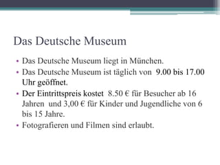 Das Deutsche Museum
• Das Deutsche Museum liegt in München.
• Das Deutsche Museum ist täglich von 9.00 bis 17.00
  Uhr geöffnet.
• Der Eintrittspreis kostet 8.50 € für Besucher ab 16
  Jahren und 3,00 € für Kinder und Jugendliche von 6
  bis 15 Jahre.
• Fotografieren und Filmen sind erlaubt.
 